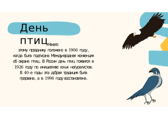 День  птиц Начало этому  празднику  положено  в  1906  году ,  когда  была  подписана  Международная  конвенция  об  охране  птиц .  В  России  день  птиц  появился  в  1926  году  по  инициативе  юных  натуралистов .  В  40- е  годы  эта  добрая  традиция  была  прервана ,  а  в  1996  году восстановлена . 