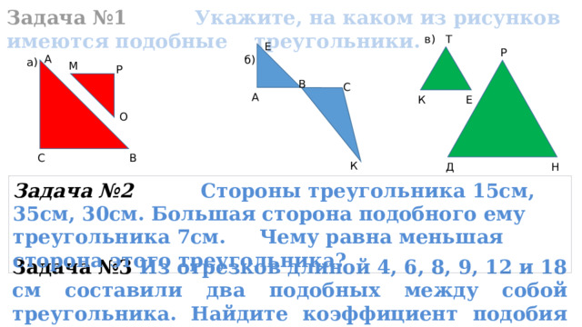  Задача №1 Укажите, на каком из рисунков имеются подобные треугольники. Т в) Е Р А б) a) М Р В С А К Е О С В К Д Н Задача №2 Стороны треугольника 15см, 35см, 30см. Большая сторона подобного ему треугольника 7см. Чему равна меньшая сторона этого треугольника? Задача №3  Из отрезков длиной 4, 6, 8, 9, 12 и 18 см составили два подобных между собой треугольника. Найдите коэффициент подобия этих треугольников. 