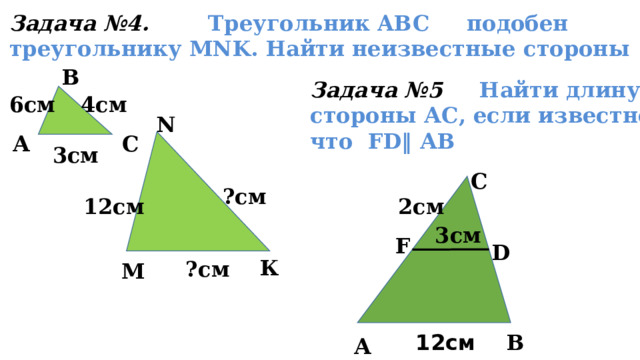 Задача №4. Треугольник ABC     подобен     треугольнику MNK. Найти неизвестные стороны В Задача №5 Найти длину стороны АС, если известно, что FD‖ АВ 6см 4см N А С 3см С ?см 12см 2см 3см F D К ?см М В 12см А 