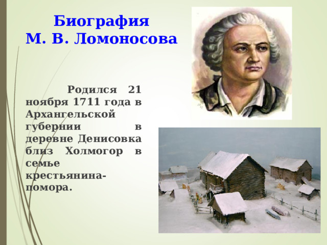 Биография  М. В. Ломоносова  Родился 21 ноября 1711 года в Архангельской губернии в деревне Денисовка близ Холмогор в семье крестьянина-помора.  