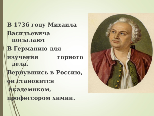 В 1736 году Михаила Васильевича посылают В Германию для изучения горного дела. Вернувшись в Россию, он становится  академиком, профессором химии. 