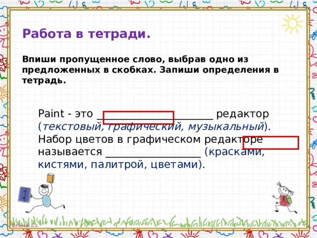 Работа в тетради.  Впиши пропущенное слово, выбрав одно из предложенных в скобках. Запиши определения в тетрадь.   Paint - это ______________________ редактор ( текстовый, графический, музыкальный ). Набор цветов в графическом редакторе называется __________________ (красками, кистями, палитрой, цветами). Paint - это ______________________ редактор ( текстовый, графический, музыкальный ). Набор цветов в графическом редакторе называется __________________ (красками, кистями, палитрой, цветами). 