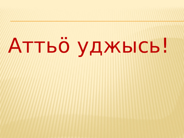 Атть ö уджысь! 