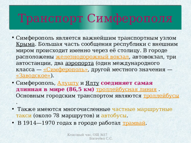 Транспорт Симферополя Симферополь является важнейшим транспортным узлом Крыма . Большая часть сообщения республики с внешним миром происходит именно через её столицу. В городе расположены железнодорожный вокзал , автовокзал, три автостанции, два аэропорта (один международного класса — «Симферополь» , другой местного значения — «Заводское» ). Симферополь, Алушту и Ялту  соединяет самая длинная в мире (86,5 км)  троллейбусная линия . Основным городским транспортом являются троллейбусы .  Также имеются многочисленные частные маршрутные такси (около 78 маршрутов) и автобусы .  В 1914—1970 годах в городе работал трамвай . Классный час. ОШ №37 Богачёва С.С. 