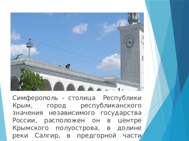 Симферополь - столица Республики Крым, город республиканского значения независимого государства России, расположен он в центре Крымского полуострова, в долине реки Салгир, в предгорной части Крыма. 