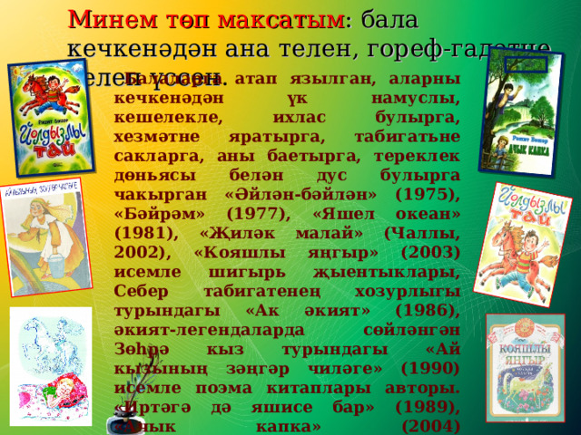 Минем төп максатым : бала кечкенәдән ана телен, гореф-гадәтне белеп үссен . Минем төп максатым : бала кечкенәдән ана телен, гореф-гадәтне белеп үссен . Минем төп максатым : бала кечкенәдән ана телен, гореф-гадәтне белеп үссен .  Балаларга атап язылган, аларны кечкенәдән үк намуслы, кешелекле, ихлас булырга, хезмәтне яратырга, табигатьне сакларга, аны баетырга, тереклек дөньясы белән дус булырга чакырган «Әйлән-бәйлән» (1975), «Бәйрәм» (1977), «Яшел океан» (1981), «Җиләк малай» (Чаллы, 2002), «Кояшлы яңгыр» (2003) исемле шигырь җыентыклары, Себер табигатенең хозурлыгы турындагы «Ак әкият» (1986), әкият-легендаларда сөйләнгән Зөһрә кыз турындагы «Ай кызының зәңгәр чиләге» (1990) исемле поэма китаплары авторы. «Иртәгә дә яшисе бар» (1989), «Ачык капка» (2004) җыентыкларына тупланган повестьларында Бәшәр яшүсмерләрне тәрбияләү проблемаларын яктырта; кайвакыт тормышта чын дөреслек булып күренгәннең дә ялган булып чыгуын фаш итә. 