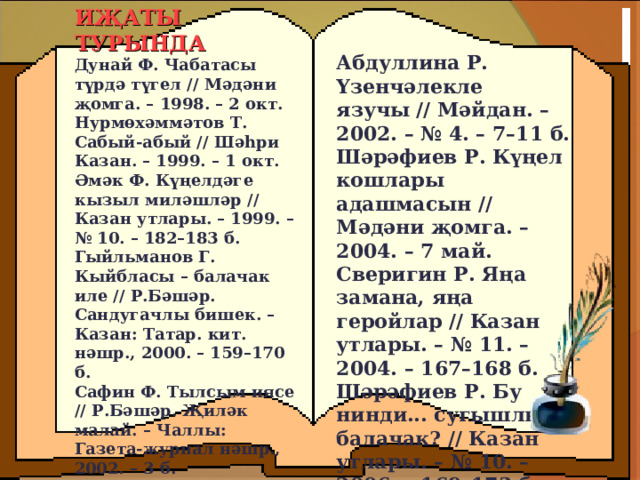 ИҖАТЫ ТУРЫНДА Дунай Ф. Чабатасы түрдә түгел // Мәдәни җомга. – 1998. – 2 окт.  Нурмөхәммәтов Т. Сабый-абый // Шәһри Казан. – 1999. – 1 окт.   Әмәк Ф. Күңелдәге кызыл миләшләр // Казан утлары. – 1999. – № 10. – 182–183 б.  Гыйльманов Г. Кыйбласы – балачак иле // Р.Бәшәр. Сандугачлы бишек. – Казан: Татар. кит. нәшр., 2000. – 159–170 б.  Сафин Ф. Тылсым иясе // Р.Бәшәр. Җиләк малай. – Чаллы: Газета-журнал нәшр., 2002. – 3 б.    Абдуллина Р. Үзенчәлекле язучы // Мәйдан. – 2002. – № 4. – 7–11 б.  Шәрәфиев Р. Күңел кошлары адашмасын // Мәдәни җомга. – 2004. – 7 май.  Сверигин Р. Яңа замана, яңа геройлар // Казан утлары. – № 11. – 2004. – 167–168 б.  Шәрәфиев Р. Бу нинди... сугышлы балачак? // Казан утлары. – № 10. – 2006. – 169–173 б 