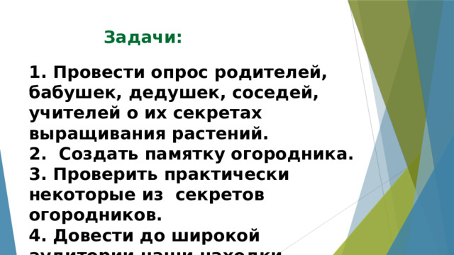 Задачи:  1. Провести опрос родителей, бабушек, дедушек, соседей, учителей о их секретах выращивания растений.  2. Создать памятку огородника.  3. Проверить практически некоторые из секретов огородников.  4. Довести до широкой аудитории наши находки.   