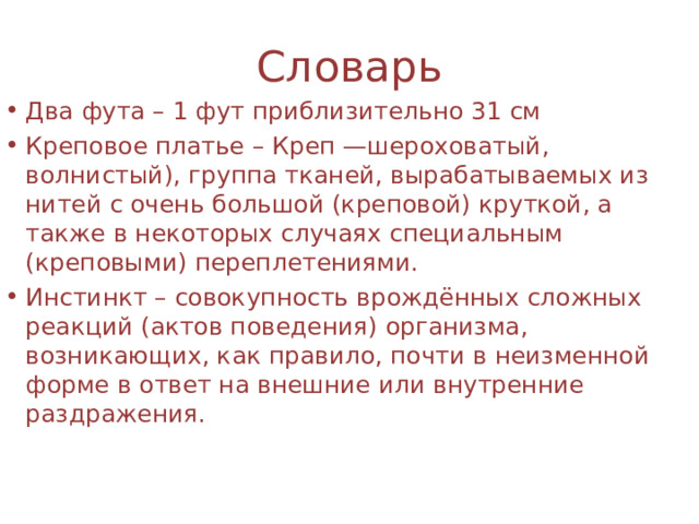 Словарь Два фута – 1 фут приблизительно 31 см Креповое платье – Креп —шероховатый, волнистый), группа тканей, вырабатываемых из нитей с очень большой (креповой) круткой, а также в некоторых случаях специальным (креповыми) переплетениями. Инстинкт – совокупность врождённых сложных реакций (актов поведения) организма, возникающих, как правило, почти в неизменной форме в ответ на внешние или внутренние раздражения. 