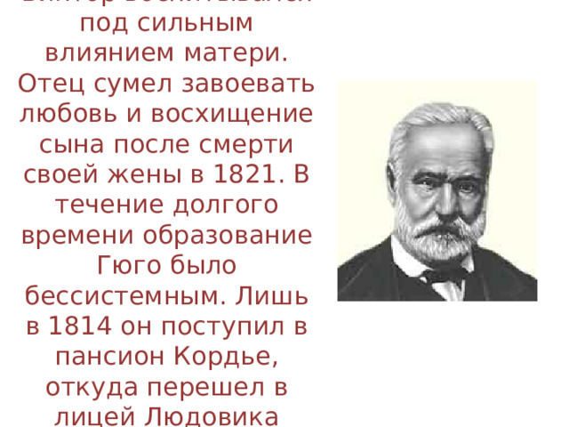 Виктор воспитывался под сильным влиянием матери. Отец сумел завоевать любовь и восхищение сына после смерти своей жены в 1821. В течение долгого времени образование Гюго было бессистемным. Лишь в 1814 он поступил в пансион Кордье, откуда перешел в лицей Людовика Великого. 