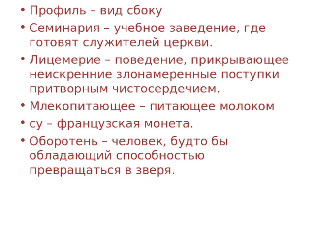 Профиль – вид сбоку Семинария – учебное заведение, где готовят служителей церкви. Лицемерие – поведение, прикрывающее неискренние злонамеренные поступки притворным чистосердечием. Млекопитающее – питающее молоком су – французская монета. Оборотень – человек, будто бы обладающий способностью превращаться в зверя. 