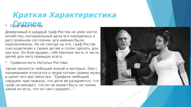 Краткая Характеристика Героев Граф Илья Ростов Доверчивый и щедрый граф Ростов не умел вести хозяйство, материальные дела его находились в расстроенном состоянии, все имения были перезаложены. Но не смотря на это, граф Ростов снисходителен к своим детям и готов сделать для них все. Он благороден, собственная честь и честь детей для него превыше всего. Графиня-мать Наталья Ростова также является любящей женой и матерью. Она с пониманием относится к недостаткам своему мужа и ценит его достоинства: 