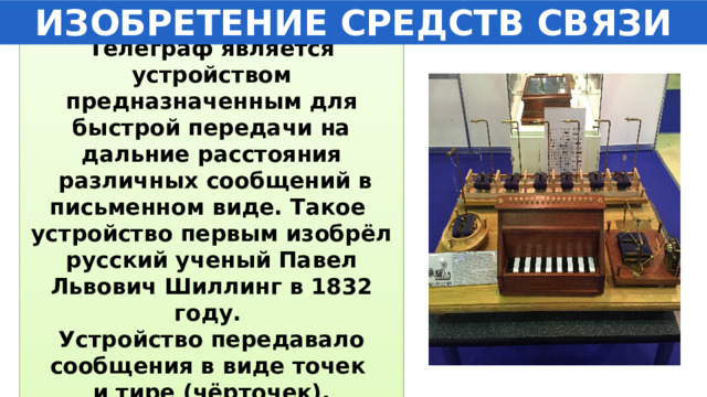 ИЗОБРЕТЕНИЕ СРЕДСТВ СВЯЗИ Телеграф является устройством предназначенным для быстрой передачи на дальние расстояния  различных сообщений в письменном виде. Такое устройство первым изобрёл русский ученый Павел Львович Шиллинг в 1832 году. Устройство передавало сообщения в виде точек и тире (чёрточек). 