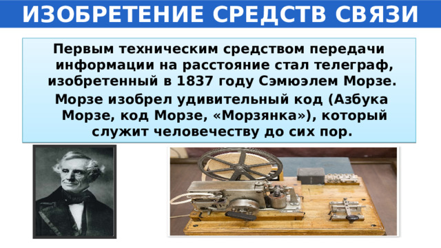 ИЗОБРЕТЕНИЕ СРЕДСТВ СВЯЗИ Первым техническим средством передачи информации на расстояние стал телеграф, изобретенный в 1837 году Сэмюэлем Морзе.  Морзе изобрел удивительный код (Азбука Морзе, код Морзе, «Морзянка»), который служит человечеству до сих пор. 
