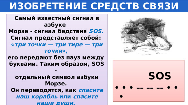 ИЗОБРЕТЕНИЕ СРЕДСТВ СВЯЗИ Самый известный сигнал в азбуке Морзе - сигнал бедствия SOS . Сигнал представляет собой: « три точки — три тире — три точки », его передают без пауз между буквами. Таким образом, SOS - отдельный символ азбуки Морзе. Он переводятся, как спасите наш корабль или спасите наши души . Все радиостанции должны  принимать его с судов вне всякой очереди.   SOS • • • –– –– –– • • • 