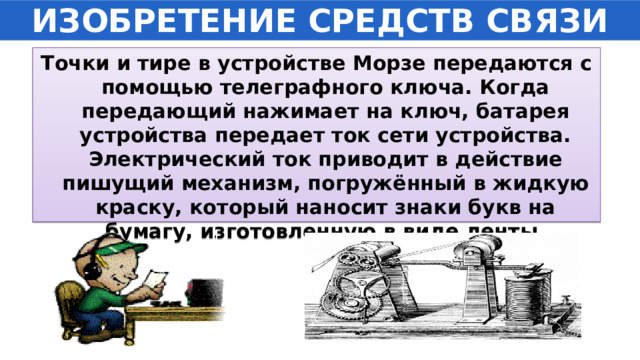 ИЗОБРЕТЕНИЕ СРЕДСТВ СВЯЗИ Точки и тире в устройстве Морзе передаются с помощью телеграфного ключа. Когда передающий нажимает на ключ, батарея устройства передает ток сети устройства. Электрический ток приводит в действие пишущий механизм, погружённый в жидкую краску, который наносит знаки букв на бумагу, изготовленную в виде ленты. 