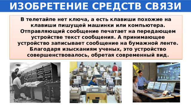 ИЗОБРЕТЕНИЕ СРЕДСТВ СВЯЗИ В телетайпе нет ключа, а есть клавиши похожие на клавиши пишущей машинки или компьютера. Отправляющий сообщение печатает на передающем устройстве текст сообщения. А принимающее устройство записывает сообщение на бумажной ленте. Благодаря изысканиям ученых, это устройство совершенствовалось, обретая современный вид. 