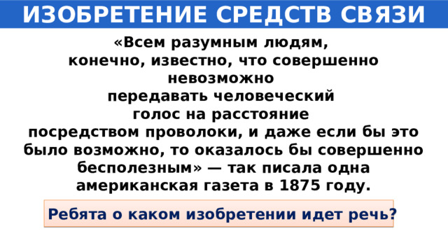 ИЗОБРЕТЕНИЕ СРЕДСТВ СВЯЗИ «Всем разумным людям, конечно, известно, что совершенно невозможно передавать человеческий голос на расстояние посредством проволоки, и даже если бы это было возможно, то оказалось бы совершенно бесполезным» — так писала одна американская газета в 1875 году. Ребята о каком изобретении идет речь? 