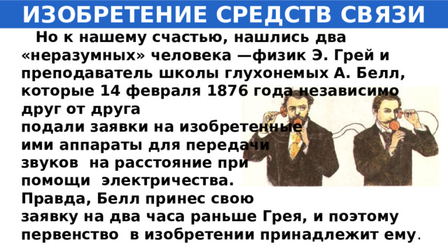 ИЗОБРЕТЕНИЕ СРЕДСТВ СВЯЗИ  Но к нашему счастью, нашлись два «неразумных» человека —физик Э. Грей и преподаватель школы глухонемых А. Белл, которые 14 февраля 1876 года независимо друг от друга подали заявки на изобретенные ими аппараты для передачи звуков на расстояние при помощи электричества. Правда, Белл принес свою заявку на два часа раньше Грея, и поэтому первенство в изобретении принадлежит ему . 