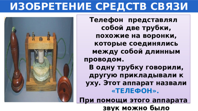 ИЗОБРЕТЕНИЕ СРЕДСТВ СВЯЗИ Телефон представлял собой две трубки, похожие на воронки, которые соединялись между собой длинным проводом. В одну трубку говорили, другую прикладывали к уху. Этот аппарат назвали «ТЕЛЕФОН». При помощи этого аппарата звук можно было услышать очень далеко. 
