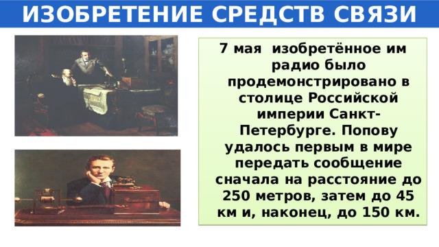 ИЗОБРЕТЕНИЕ СРЕДСТВ СВЯЗИ 7 мая изобретённое им радио было продемонстрировано в столице Российской империи Санкт-Петербурге. Попову удалось первым в мире передать сообщение сначала на расстояние до 250 метров, затем до 45 км и, наконец, до 150 км. 