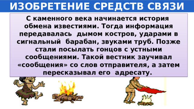ИЗОБРЕТЕНИЕ СРЕДСТВ СВЯЗИ С каменного века начинается история обмена известиями. Тогда информация передавалась дымом костров, ударами в сигнальный барабан, звуками труб. Позже стали посылать гонцов с устными сообщениями. Такой вестник заучивал «сообщения» со слов отправителя, а затем пересказывал его адресату. 