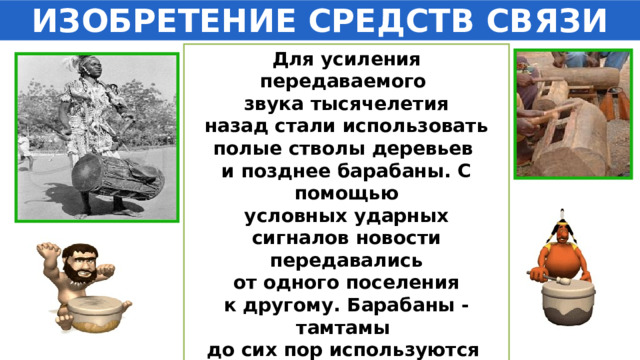 ИЗОБРЕТЕНИЕ СРЕДСТВ СВЯЗИ Для усиления передаваемого звука тысячелетия  назад стали использовать полые стволы деревьев и позднее барабаны. С помощью  условных ударных сигналов новости передавались  от одного поселения к другому. Барабаны - тамтамы до сих пор используются для связи на большие расстояния  африканскими племенами . 