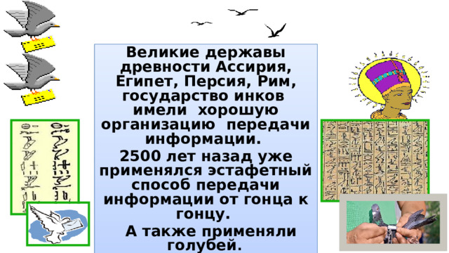 Великие державы древности Ассирия, Египет, Персия, Рим, государство инков имели хорошую организацию передачи информации. 2500 лет назад уже применялся эстафетный способ передачи информации от гонца к гонцу.  А также применяли голубей .  