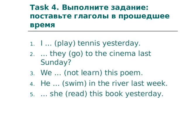 Task 4 .  Выполните задание: поставьте глаголы в прошедшее время I … (play) tennis yesterday. … they (go) to the cinema last Sunday? We … (not learn) this poem. He … (swim) in the river last week. … she (read) this book yesterday.   