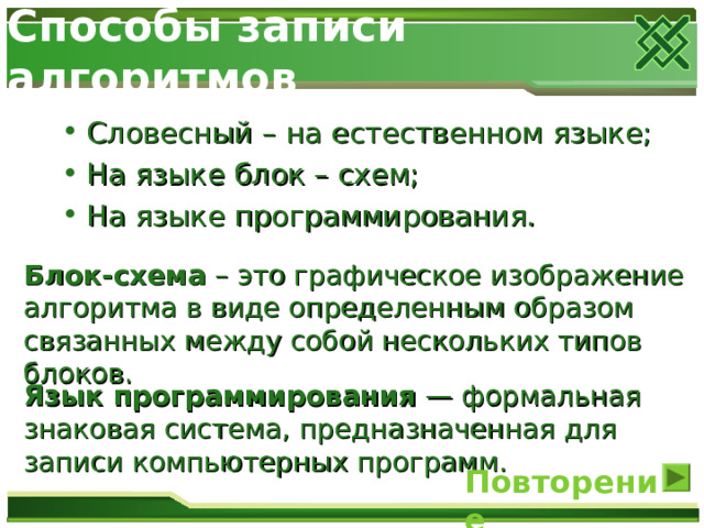 Способы записи алгоритмов Словесный – на естественном языке; На языке блок – схем; На языке программирования. Блок-схема  – это графическое изображение алгоритма в виде определенным образом связанных между собой нескольких типов блоков. Язык программирования — формальная знаковая система, предназначенная для записи компьютерных программ. Повторение 