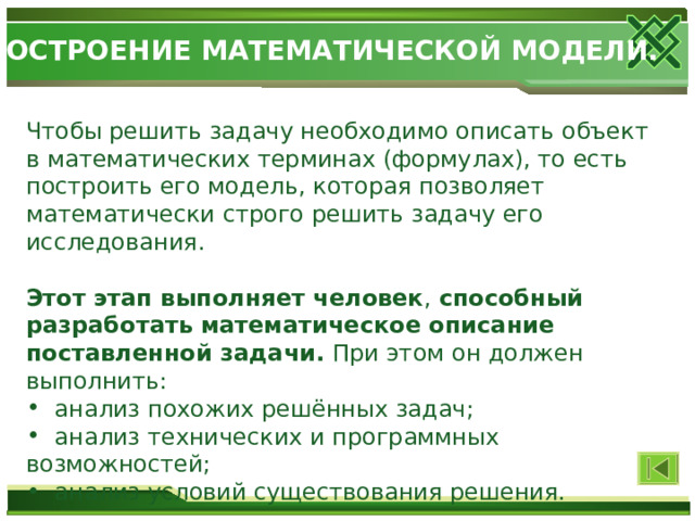 ПОСТРОЕНИЕ МАТЕМАТИЧЕСКОЙ МОДЕЛИ. Чтобы решить задачу необходимо описать объект в математических терминах (формулах), то есть построить его модель, которая позволяет математически строго решить задачу его исследования. Этот этап выполняет человек , способный разработать  математическое описание  поставленной задачи. При этом он должен выполнить:  анализ похожих решённых задач;  анализ технических и программных возможностей;  анализ условий существования решения. 