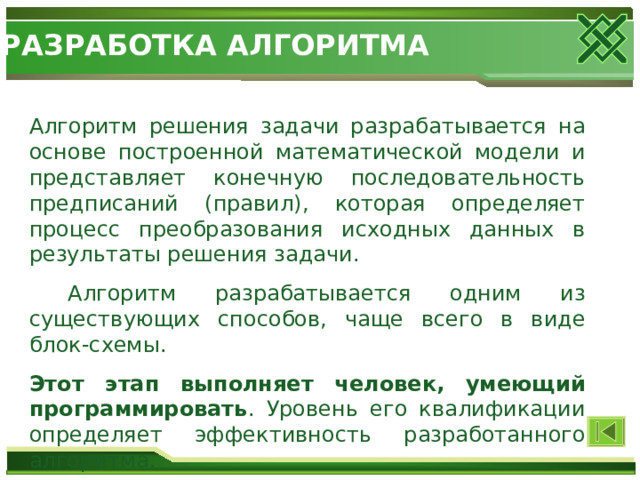 РАЗРАБОТКА АЛГОРИТМА Алгоритм решения задачи разрабатывается на основе построенной математической модели и представляет конечную последовательность предписаний (правил), которая определяет процесс преобразования исходных данных в результаты решения задачи.  Алгоритм разрабатывается одним из существующих способов, чаще всего в виде блок-схемы. Этот этап выполняет человек, умеющий программировать . Уровень его квалификации определяет эффективность разработанного алгоритма. 