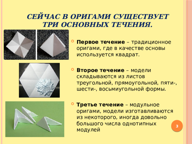  Сейчас в оригами существует три основных течения.  Первое течение –  традиционное оригами, где в качестве основы используется квадрат. Второе течение –  модели складываются из листов треугольной, прямоугольной, пяти-, шести-, восьмиугольной формы. Третье течение – модульное оригами, модели изготавливаются из некоторого, иногда довольно большого числа однотипных модулей   