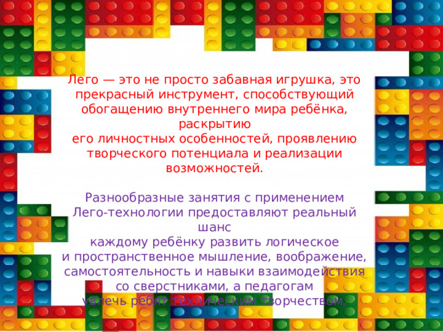 Лего — это не просто забавная игрушка, это  прекрасный инструмент, способствующий  обогащению внутреннего мира ребёнка, раскрытию  его личностных особенностей, проявлению  творческого потенциала и реализации  возможностей.  Разнообразные занятия с применением  Лего-технологии предоставляют реальный шанс  каждому ребёнку развить логическое  и пространственное мышление, воображение,  самостоятельность и навыки взаимодействия  со сверстниками, а педагогам  увлечь ребят техническим творчеством. 