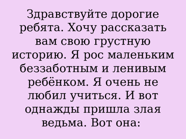 Здравствуйте дорогие ребята. Хочу рассказать вам свою грустную историю. Я рос маленьким беззаботным и ленивым ребёнком. Я очень не любил учиться. И вот однажды пришла злая ведьма. Вот она:  