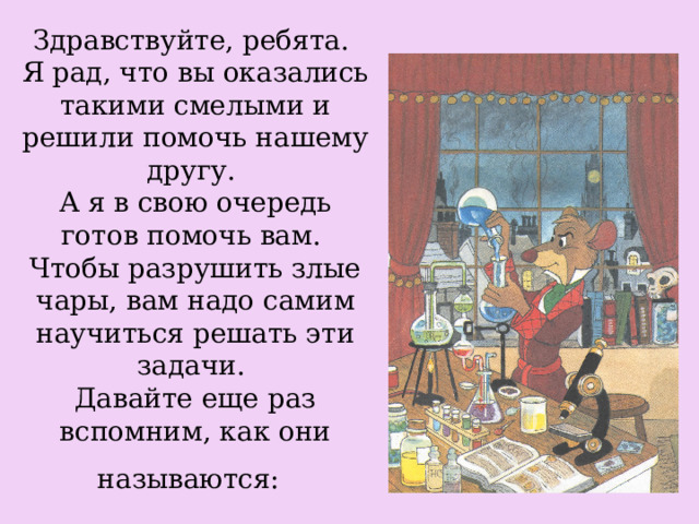 Здравствуйте, ребята.  Я рад, что вы оказались такими смелыми и решили помочь нашему другу.  А я в свою очередь готов помочь вам.  Чтобы разрушить злые чары, вам надо самим научиться решать эти задачи.  Давайте еще раз вспомним, как они называются:  