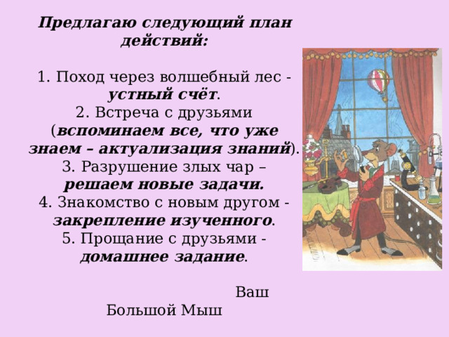 Предлагаю следующий план действий:   1. Поход через волшебный лес - устный счёт .  2. Встреча с друзьями ( вспоминаем все, что уже знаем – актуализация знаний ).  3. Разрушение злых чар – решаем новые задачи.  4. Знакомство с новым другом - закрепление изученного .  5. Прощание с друзьями - домашнее задание .   Ваш Большой Мыш 