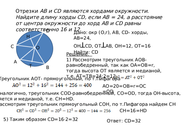 Отрезки АВ и CD являются хордами окружности. Найдите длину хорды CD, если АВ = 24, а расстояние от центра окружности до хорд АВ и CD равны соответственно 16 и 12. D Дано: окр (О,r), АВ, СD- хорды, АВ=24, OH ꓕ СD, ОТ ꓕ АВ, ОН=12, ОТ=16 Найти: CD Н С О Решение. 1) Рассмотрим треугольник АОВ- равнобедренный, так как ОА=ОВ=r, тогда высота ОТ является и медианой, т.е. АТ=ТВ=24:2=12. А Т В 2)Треугольник АОТ- прямоугольный, по т.Пифагора АО=20=ОВ=r=ОС=ОD 3) Аналогично, треугольник СОD-равнобедренный, СО=ОD, тогда ОH-высота, является и медианой, т.е. СН=НD. 4) Рассмотрим треугольник прямоугольный СОН, по т.Пифагора найдем СН СН=16=НD 5) Таким образом СD=16·2=32 Ответ: СD=32 