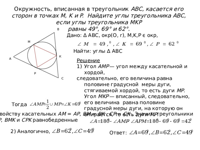 Окружность, вписанная в треугольник ABC, касается его сторон в точках M, K и P. Найдите углы треугольника ABC, если углы треугольника MKP  равны 49°, 69° и 62°. В Дано: ∆ АВС, окр(О, r), М,K,P ϵ окр, M Найти: углы ∆ АВС К А Решение  Угол  AMP  — угол между касательной и хордой, следовательно, его величина равна половине градусной меры дуги, стягиваемой хордой, то есть дуги  MP . Угол  MKP  — вписанный, следовательно, его величина равна половине градусной меры дуги, на которую он опирается, то есть дуги  MP . P С Тогда По свойству касательных  AM  =  AP ,  BM  =  BK  ,  CP  =  CK  . Значит, треугольники   AMP ,  BMK  и  CPK  равнобедренные 2) Аналогично, Ответ: 
