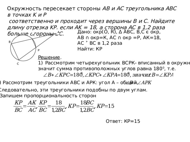 Окружность пересекает стороны AB и AC треугольника ABC в точках K и P  соответственно и проходит через вершины B и C. Найдите длину отрезка KP, если AK = 18, а сторона AC в 1,2 раза больше стороны BC. Дано: окр(О, R), ∆ АВС, В,С ϵ окр, АВ ∩ окр=К, АС ∩ окр =Р, АК=18, АС ˃ ВС в 1,2 раза Найти: КР А К В Р Решение . Рассмотрим четырехугольник ВСРК- вписанный в окружность, значит сумма противоположных углов равна 180 0 , т.е. С 2) Рассмотрим треугольники АВС и АРК: угол А – общий, Следовательно, эти треугольники подобны по двум углам.  Запишем пропорциональность сторон Ответ: КР=15 