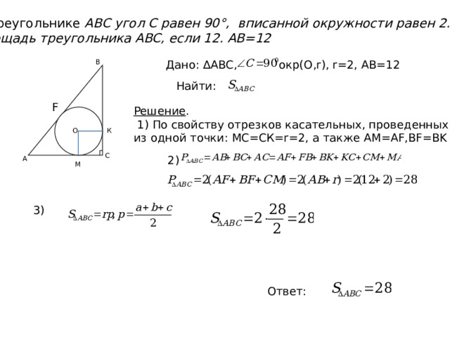 В треугольнике ABC угол C равен 90°, вписанной окружности равен 2. площадь треугольника ABC, если 12. АB=12 Дано: ∆АВС, окр(О,r), r=2, АВ=12 В Найти: F Решение .  1) По свойству отрезков касательных, проведенных из одной точки: МС=СК=r=2, а также АМ=АF,BF=BK К О С 2) А М 3) Ответ: 