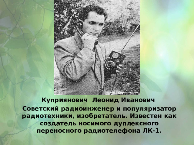 Куприянович Леонид Иванович Советский радиоинженер и популяризатор радиотехники, изобретатель. Известен как создатель носимого дуплексного переносного радиотелефона ЛК-1. 