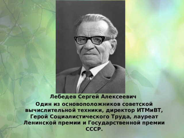 Лебедев Сергей Алексеевич Один из основоположников советской вычислительной техники, директор ИТМиВТ, Герой Социалистического Труда, лауреат Ленинской премии и Государственной премии СССР. 