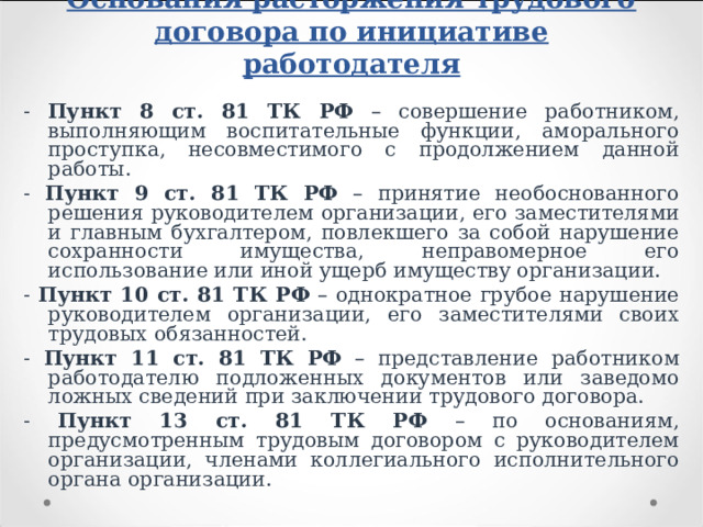 Основания расторжения трудового договора по инициативе работодателя - Пункт 8 ст. 81 ТК РФ – совершение работником, выполняющим воспитательные функции, аморального проступка, несовместимого с продолжением данной работы. - Пункт 9 ст. 81 ТК РФ – принятие необоснованного решения руководителем организации, его заместителями и главным бухгалтером, повлекшего за собой нарушение сохранности имущества, неправомерное его использование или иной ущерб имуществу организации. - Пункт 10 ст. 81 ТК РФ – однократное грубое нарушение руководителем организации, его заместителями своих трудовых обязанностей. - Пункт 11 ст. 81 ТК РФ – представление работником работодателю подложенных документов или заведомо ложных сведений при заключении трудового договора. - Пункт 13 ст. 81 ТК РФ – по основаниям, предусмотренным трудовым договором с руководителем организации, членами коллегиального исполнительного органа организации. 