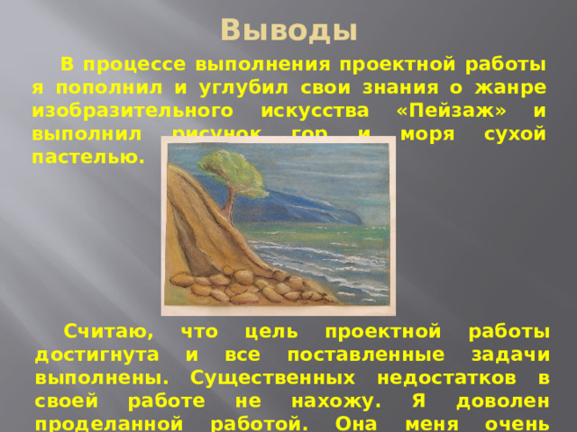 Выводы В процессе выполнения проектной работы я пополнил и углубил свои знания о жанре изобразительного искусства «Пейзаж» и выполнил рисунок гор и моря сухой пастелью. Считаю, что цель проектной работы достигнута и все поставленные задачи выполнены. Существенных недостатков в своей работе не нахожу. Я доволен проделанной работой. Она меня очень увлекла. 