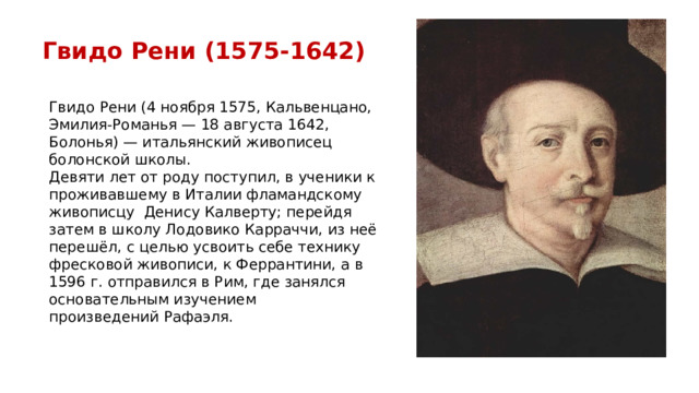 Гвидо Рени (1575-1642) Гвидо Рени (4 ноября 1575, Кальвенцано, Эмилия-Романья — 18 августа 1642, Болонья) — итальянский живописец болонской школы. Девяти лет от роду поступил, в ученики к проживавшему в Италии фламандскому живописцу  Денису Калверту; перейдя затем в школу Лодовико Карраччи, из неё перешёл, с целью усвоить себе технику фресковой живописи, к Феррантини, а в 1596 г. отправился в Рим, где занялся основательным изучением произведений Рафаэля. 