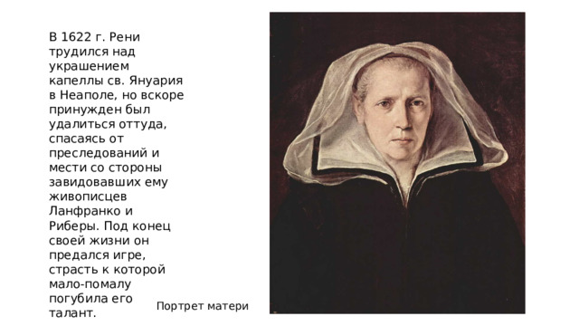 В 1622 г. Рени трудился над украшением капеллы св. Януария в Неаполе, но вскоре принужден был удалиться оттуда, спасаясь от преследований и мести со стороны завидовавших ему живописцев Ланфранко и Риберы. Под конец своей жизни он предался игре, страсть к которой мало-помалу погубила его талант. Портрет матери 