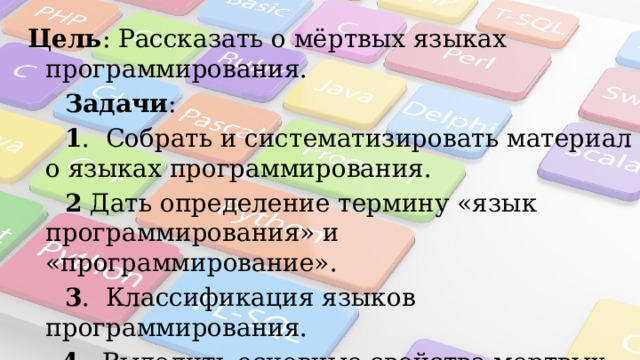  Цель : Рассказать о мёртвых языках программирования.      Задачи :  1 . Собрать и систематизировать материал о языках программирования.  2 Дать определение термину «язык программирования» и «программирование».  3 . Классификация языков программирования.  4 . Выделить основные свойства мертвых языков программирования. 