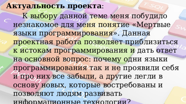 Актуальность проекта :  К выбору данной теме меня побудило незнакомое для меня понятие «Мертвые языки программирования». Данная проектная работа позволяет приблизиться к истокам программирования и дать ответ на основной вопрос: почему одни языки программирования так и не проявили себя и про них все забыли, а другие легли в основу новых, которые востребованы и позволяют людям развивать информационные технологии?  Объект исследования : Языки программирования.  