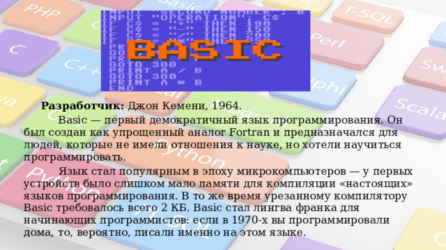  Разработчик:  Джон Кемени, 1964.  Basic — первый демократичный язык программирования. Он был создан как упрощенный аналог Fortran и предназначался для людей, которые не имели отношения к науке, но хотели научиться программировать.  Язык стал популярным в эпоху микрокомпьютеров — у первых устройств было слишком мало памяти для компиляции «настоящих» языков программирования. В то же время урезанному компилятору Basic требовалось всего 2 КБ. Basic стал лингва франка для начинающих программистов: если в 1970-х вы программировали дома, то, вероятно, писали именно на этом языке. 